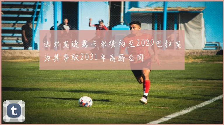 法尔克透露卡尔续约至2029巴拉克为其争取2031年高薪合同