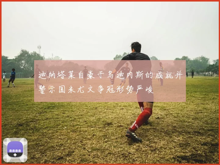 迪纳塔莱自豪于乌迪内斯的成就并警示国米尤文争冠形势严峻