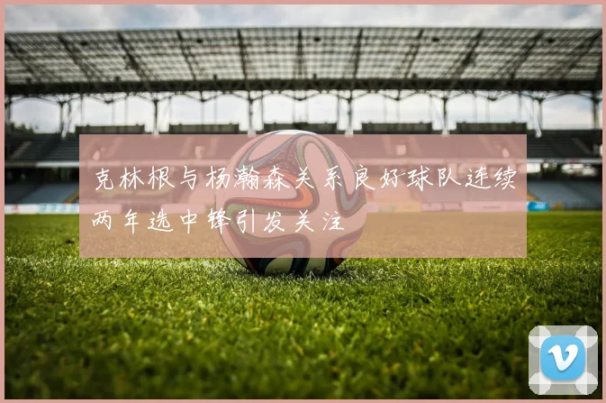 克林根与杨瀚森关系良好球队连续两年选中锋引发关注