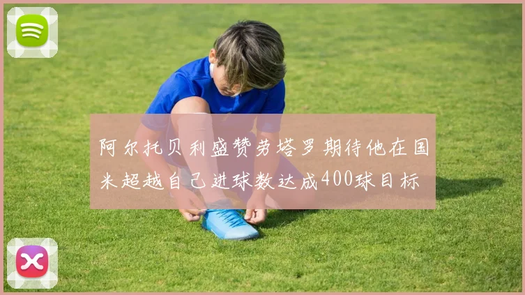 阿尔托贝利盛赞劳塔罗期待他在国米超越自己进球数达成400球目标