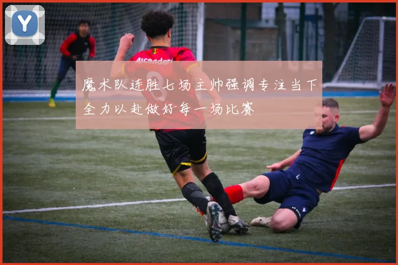 魔术队连胜七场主帅强调专注当下全力以赴做好每一场比赛