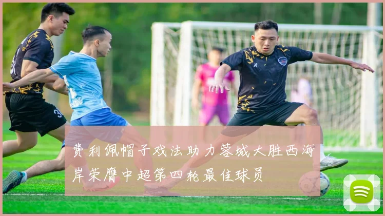 费利佩帽子戏法助力蓉城大胜西海岸荣膺中超第四轮最佳球员