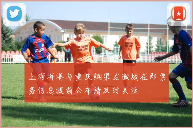 上海海港与重庆铜梁龙激战在即票务信息提前公布请及时关注