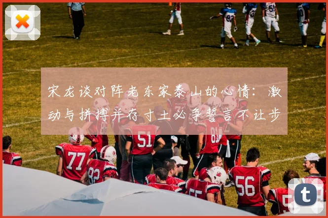 宋龙谈对阵老东家泰山的心情：激动与拼搏并存寸土必争誓言不让步